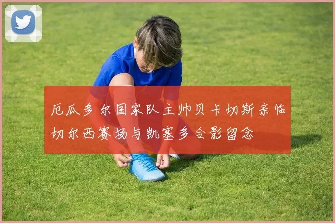 厄瓜多尔国家队主帅贝卡切斯亲临切尔西赛场与凯塞多合影留念