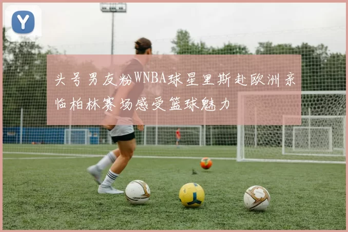 头号男友粉WNBA球星里斯赴欧洲亲临柏林赛场感受篮球魅力
