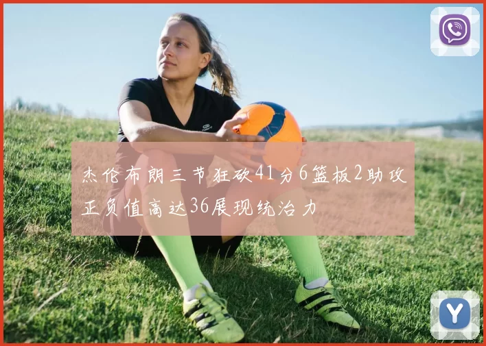 杰伦布朗三节狂砍41分6篮板2助攻正负值高达36展现统治力