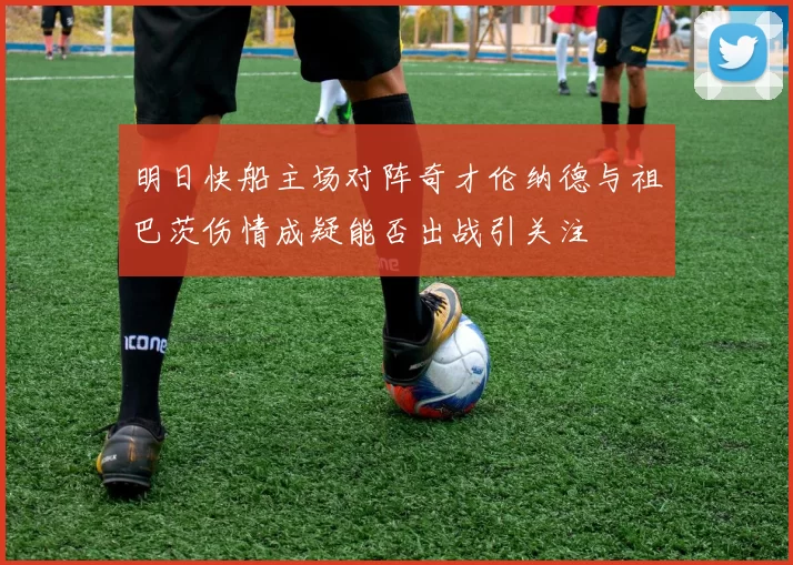 明日快船主场对阵奇才伦纳德与祖巴茨伤情成疑能否出战引关注