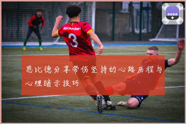 恩比德分享带伤坚持的心路历程与心理暗示技巧
