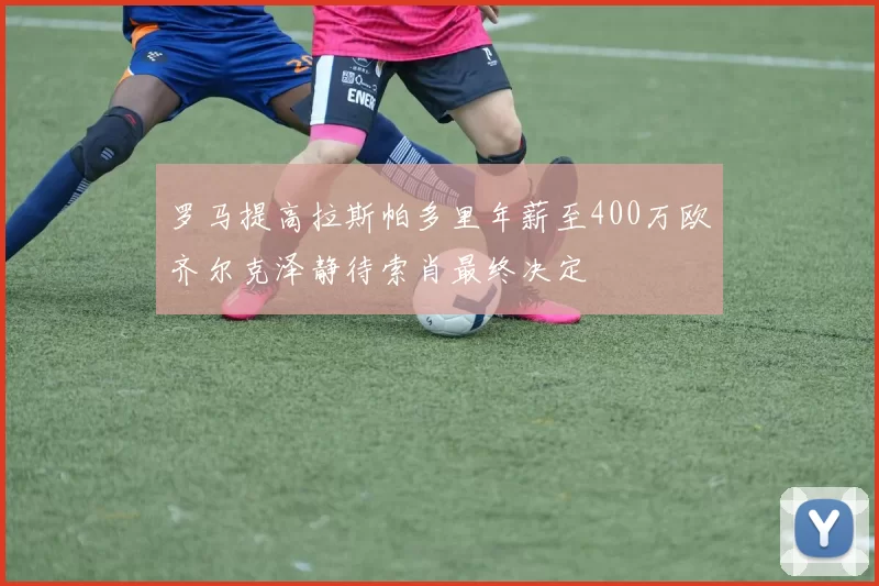 罗马提高拉斯帕多里年薪至400万欧齐尔克泽静待索肖最终决定